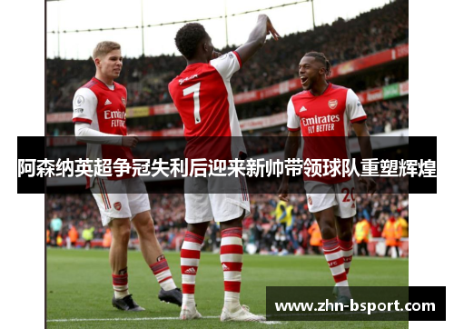 阿森纳英超争冠失利后迎来新帅带领球队重塑辉煌 阿森纳英超争冠失利后迎来新帅带领球队重塑辉煌